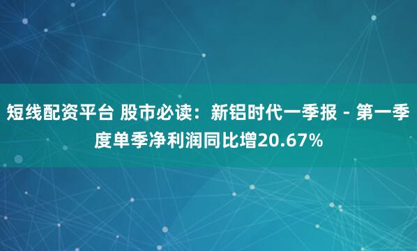 短线配资平台 股市必读：新铝时代一季报 - 第一季度单季净利润同比增20.67%