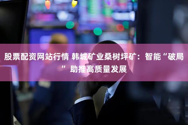 股票配资网站行情 韩城矿业桑树坪矿：智能“破局” 助推高质量发展