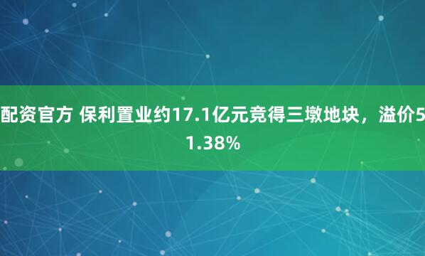 配资官方 保利置业约17.1亿元竞得三墩地块，溢价51.38%