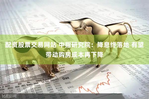 配资股票交易网站 中指研究院：降息终落地 有望带动购房成本再下降