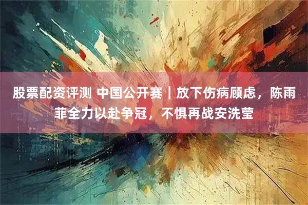 股票配资评测 中国公开赛｜放下伤病顾虑，陈雨菲全力以赴争冠，不惧再战安洗莹