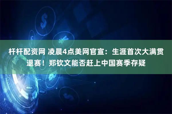 杆杆配资网 凌晨4点美网官宣：生涯首次大满贯退赛！郑钦文能否赶上中国赛季存疑