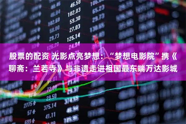股票的配资 光影点亮梦想：“梦想电影院”携《聊斋：兰若寺》与非遗走进祖国最东端万达影城