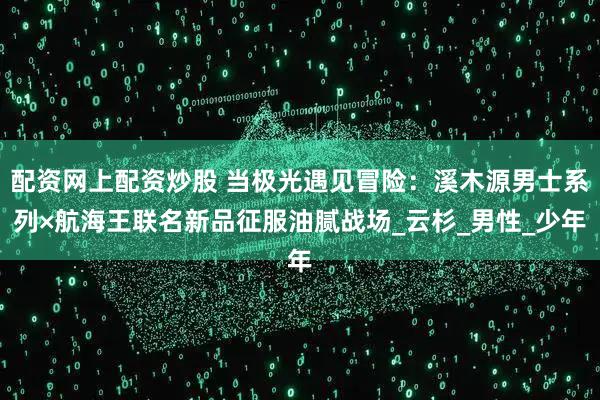 配资网上配资炒股 当极光遇见冒险：溪木源男士系列×航海王联名新品征服油腻战场_云杉_男性_少年