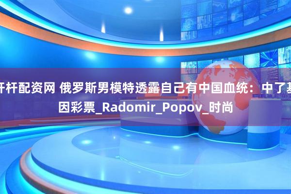 杆杆配资网 俄罗斯男模特透露自己有中国血统：中了基因彩票_Radomir_Popov_时尚