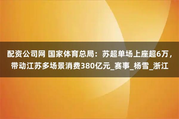 配资公司网 国家体育总局：苏超单场上座超6万，带动江苏多场景消费380亿元_赛事_杨雪_浙江