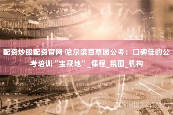 配资炒股配资官网 哈尔滨百草园公考：口碑佳的公考培训“宝藏地”_课程_氛围_机构