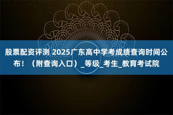 股票配资评测 2025广东高中学考成绩查询时间公布！（附查询入口）_等级_考生_教育考试院
