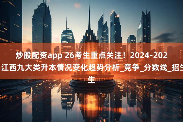 炒股配资app 26考生重点关注！2024-2025江西九大类升本情况变化趋势分析_竞争_分数线_招生