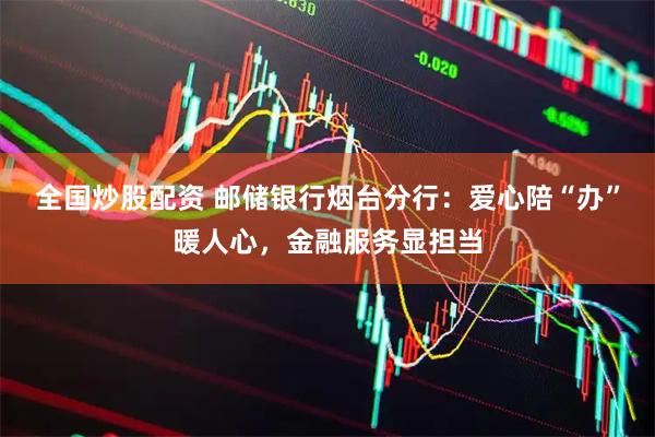 全国炒股配资 邮储银行烟台分行：爱心陪“办”暖人心，金融服务显担当