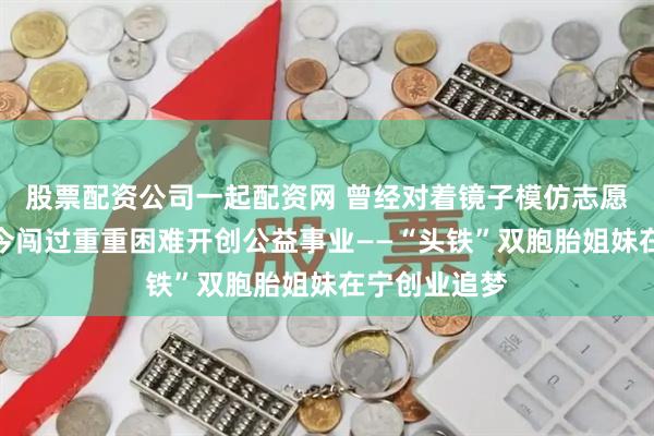 股票配资公司一起配资网 曾经对着镜子模仿志愿者手势，如今闯过重重困难开创公益事业——“头铁”双胞胎姐妹在宁创业追梦