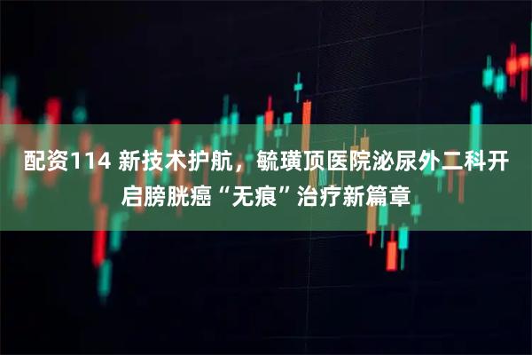 配资114 新技术护航，毓璜顶医院泌尿外二科开启膀胱癌“无痕”治疗新篇章